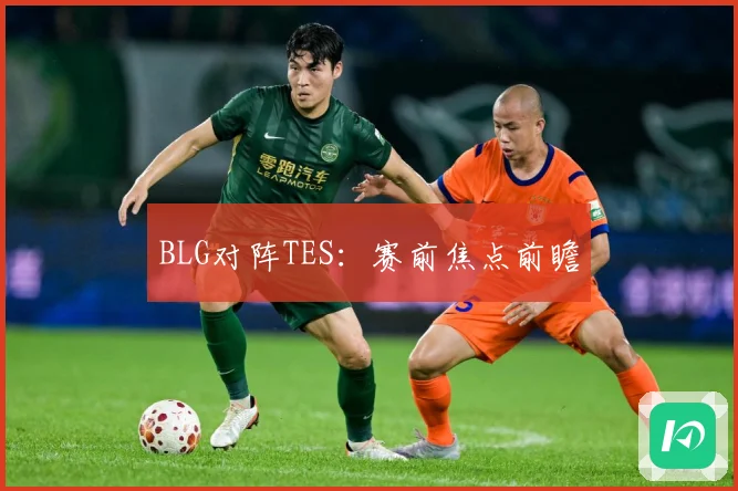 BLG对阵TES：赛前焦点前瞻