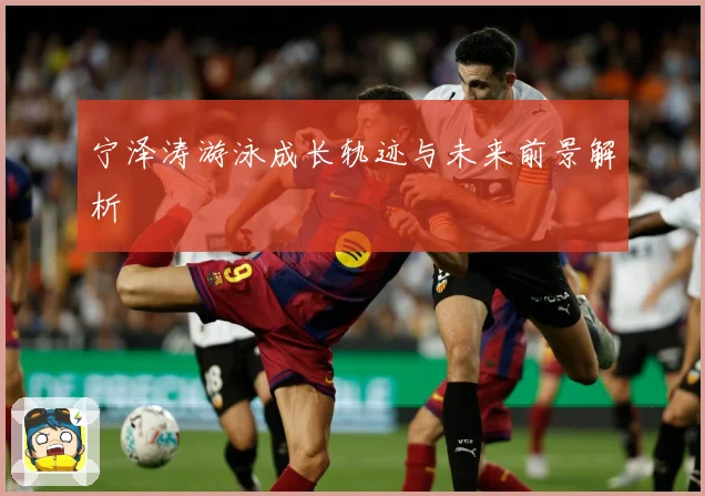 宁泽涛游泳成长轨迹与未来前景解析