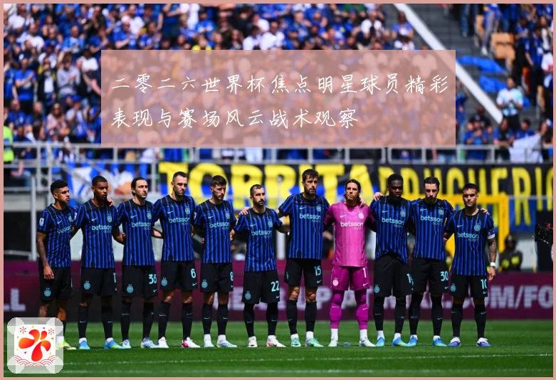 二零二六世界杯焦点明星球员精彩表现与赛场风云战术观察