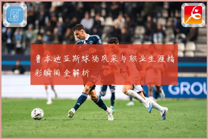 鲁本迪亚斯球场风采与职业生涯精彩瞬间全解析