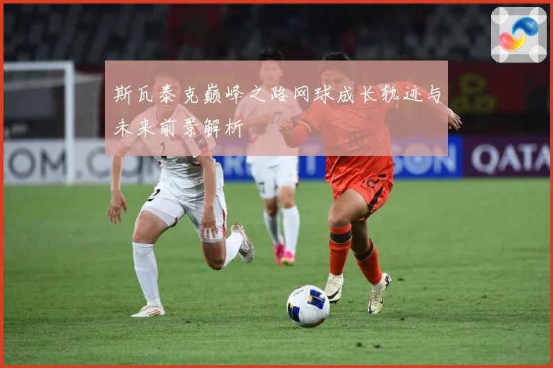 斯瓦泰克巅峰之路网球成长轨迹与未来前景解析