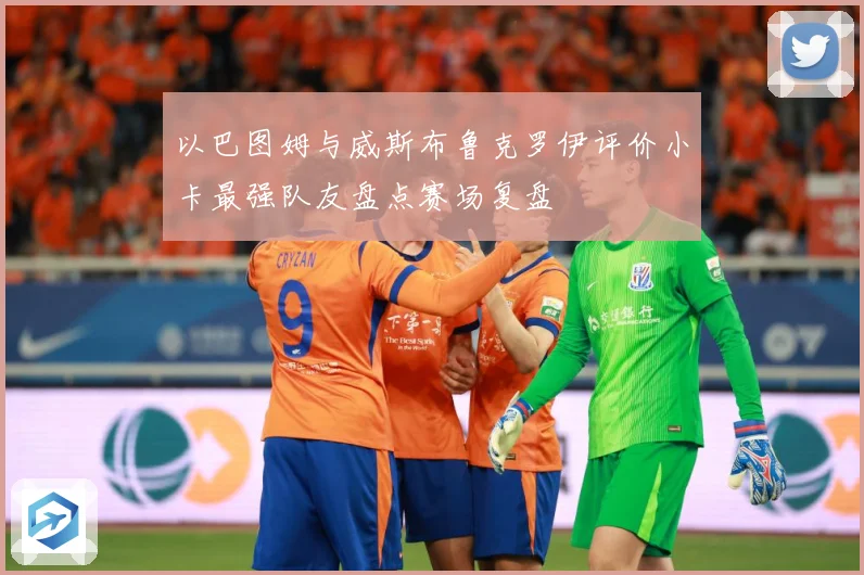以巴图姆与威斯布鲁克罗伊评价小卡最强队友盘点赛场复盘