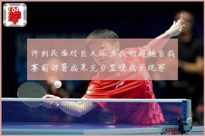 许利民面对巨大压力我们超越自我赛前部署成果充分显现成长观察