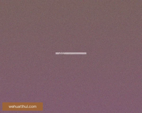 华体会NBA最新赛季精彩赛事回顾与球员表现深度解析